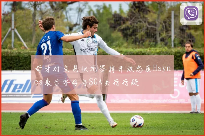 奇才对交易状元签持开放态度Haynes表示字母与SGA共存存疑