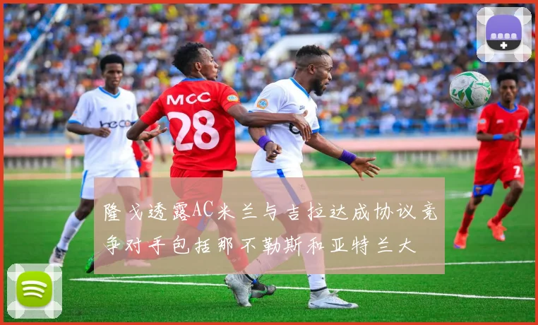隆戈透露AC米兰与吉拉达成协议竞争对手包括那不勒斯和亚特兰大