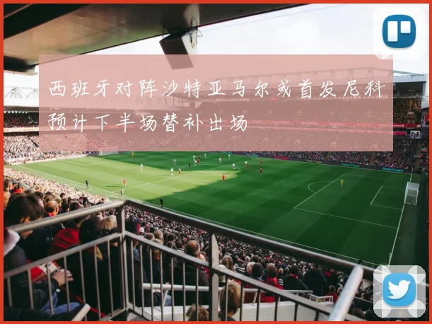 西班牙对阵沙特亚马尔或首发尼科预计下半场替补出场