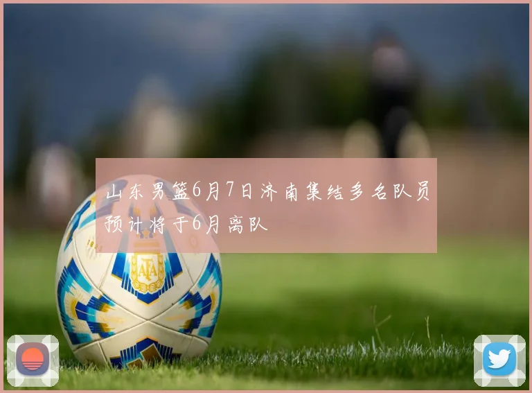 山东男篮6月7日济南集结多名队员预计将于6月离队