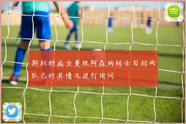 斯科特成为曼联阿森纳转会目标两队已对其情况进行询问