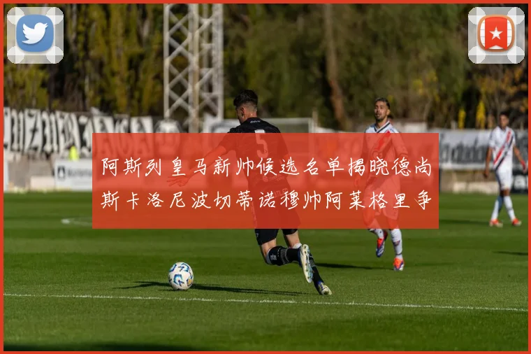 阿斯列皇马新帅候选名单揭晓德尚斯卡洛尼波切蒂诺穆帅阿莱格里争夺教鞭