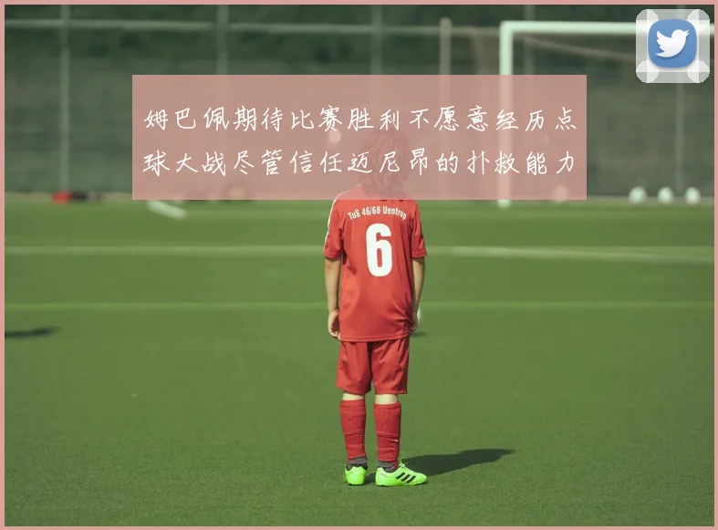 姆巴佩期待比赛胜利不愿意经历点球大战尽管信任迈尼昂的扑救能力