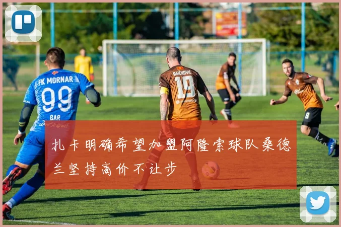 扎卡明确希望加盟阿隆索球队桑德兰坚持高价不让步
