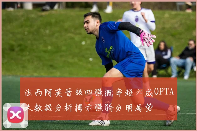 法西阿英晋级四强概率超六成OPTA大数据分析揭示强弱分明局势