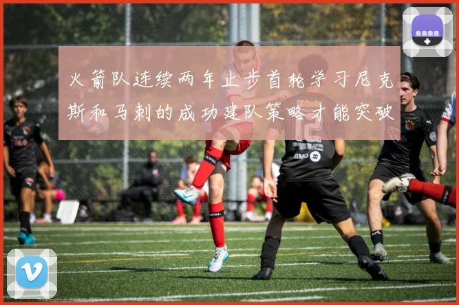 火箭队连续两年止步首轮学习尼克斯和马刺的成功建队策略才能突破瓶颈
