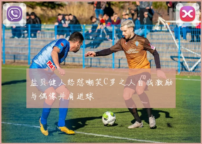 盐贝健人怒怼嘲笑C罗之人自我激励与偶像并肩进球