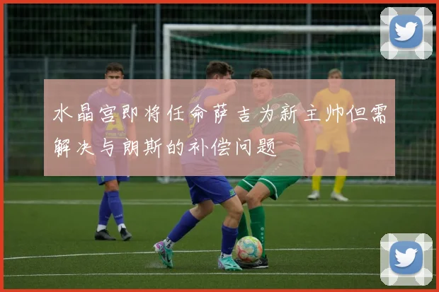 水晶宫即将任命萨吉为新主帅但需解决与朗斯的补偿问题