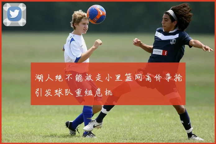 湖人绝不能放走小里篮网高价争抢引发球队重组危机