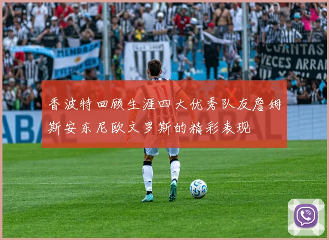 香波特回顾生涯四大优秀队友詹姆斯安东尼欧文罗斯的精彩表现